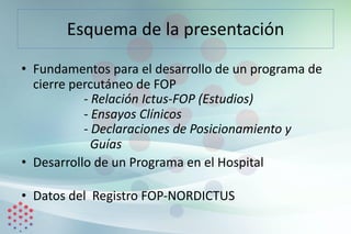 Esquema de la presentación
• Fundamentos para el desarrollo de un programa de
cierre percutáneo de FOP
- Relación Ictus-FOP (Estudios)
- Ensayos Clínicos
- Declaraciones de Posicionamiento y
Guías
• Desarrollo de un Programa en el Hospital
• Datos del Registro FOP-NORDICTUS
 