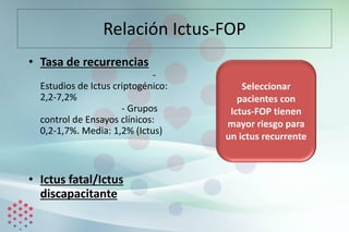 Relación Ictus-FOP
• Tasa de recurrencias
-
Estudios de Ictus criptogénico:
2,2-7,2%
- Grupos
control de Ensayos clínicos:
0,2-1,7%. Media: 1,2% (Ictus)
• Ictus fatal/Ictus
discapacitante
Seleccionar
pacientes con
Ictus-FOP tienen
mayor riesgo para
un ictus recurrente
 