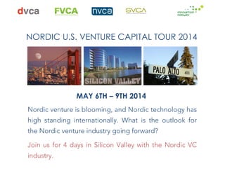  

	
  	
  	
  	
  	
  	
  	
  	
  	
  	
  	
  	
  	
  	
  	
  	
  	
  	
  	
  	
  	
  

	
  	
  	
  	
  	
  	
  	
  	
  	
  	
  	
  	
  	
  	
  	
  	
  	
  	
  

	
  	
  	
  	
  	
  	
  	
  	
  	
  	
  	
  	
  	
  	
  	
  	
  

	
  

	
  	
  	
  
	
  

NORDIC U.S. VENTURE CAPITAL TOUR 2014

	
  	
  

	
  	
  

MAY 6TH – 9TH 2014
Nordic venture is blooming, and Nordic technology has
high standing internationally. What is the outlook for
the Nordic venture industry going forward?
Join us for 4 days in Silicon Valley with the Nordic VC
industry.

	
  

 