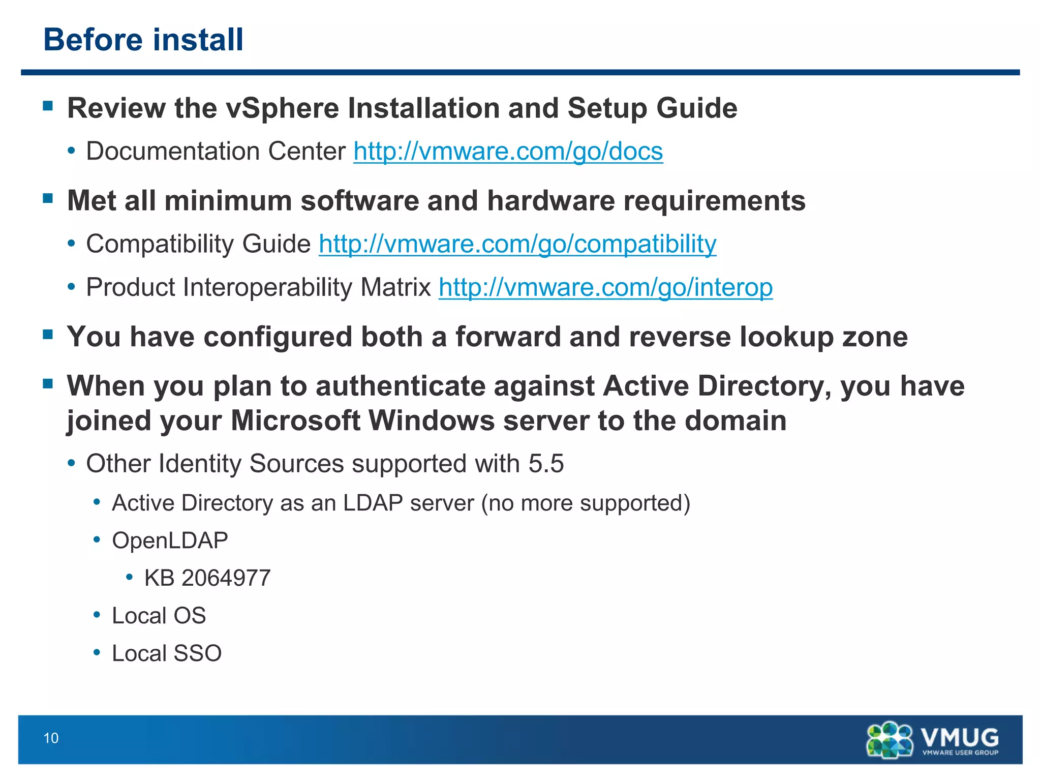 10 
Beforeinstall 
Review the vSphere Installation and Setup Guide 
•Documentation Center http://vmware.com/go/docs 
Met all minimum software and hardware requirements 
•Compatibility Guide http://vmware.com/go/compatibility 
•Product Interoperability Matrix http://vmware.com/go/interop 
You have configured both a forward and reverse lookup zone 
When you plan to authenticate against Active Directory, you have joined your Microsoft Windows server to the domain 
•Other Identity Sources supported with 5.5 
•Active Directory as an LDAP server (no more supported) 
•OpenLDAP 
•KB 2064977 
•Local OS 
•Local SSO  