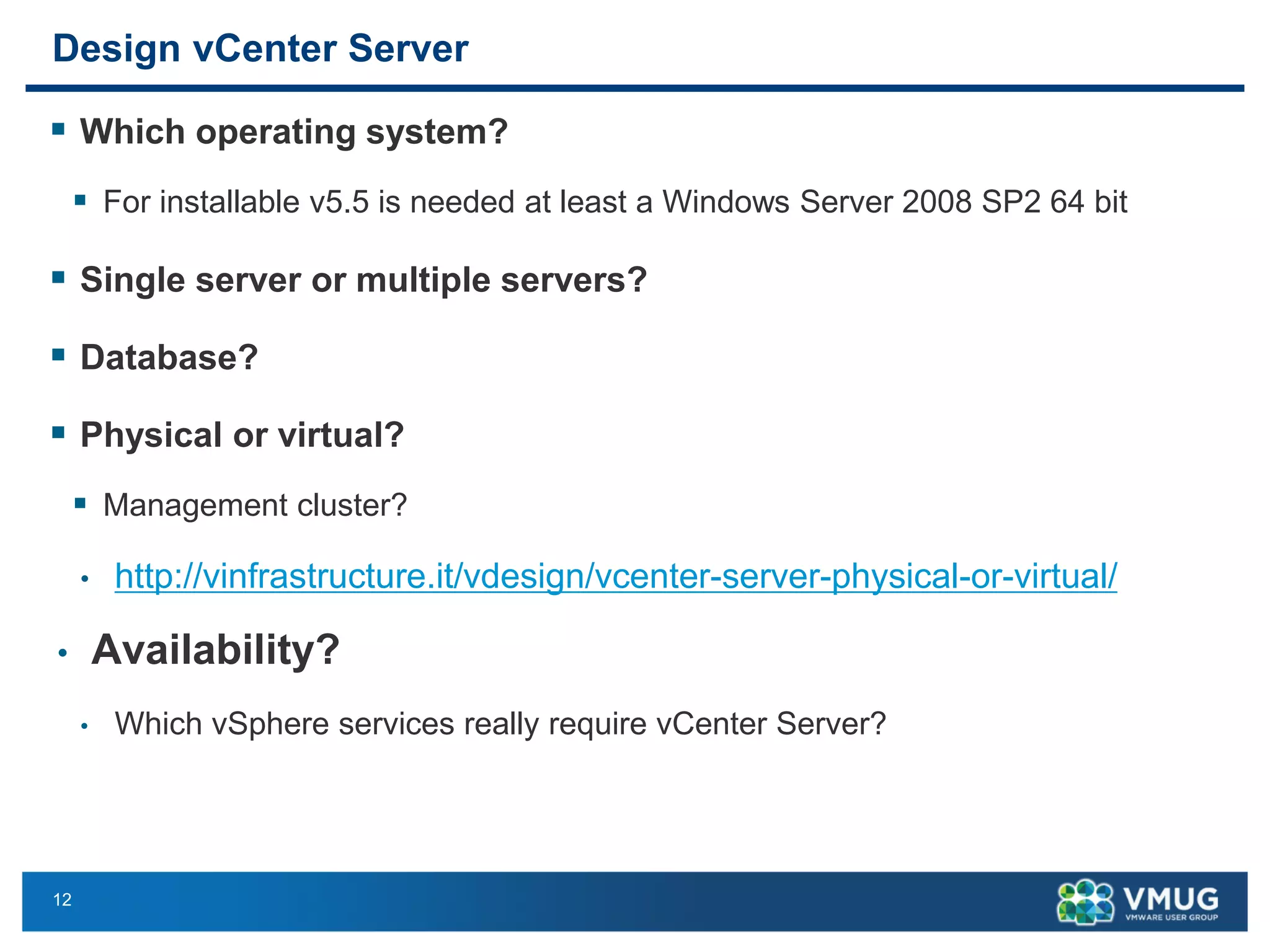 12 
Design vCenter Server 
Whichoperatingsystem? 
For installablev5.5 isneededatleasta Windows Server 2008 SP2 64 bit 
Single server or multiple servers? 
Database? 
Physicalor virtual? 
Management cluster? 
•http://vinfrastructure.it/vdesign/vcenter-server-physical-or-virtual/ 
•Availability? 
•WhichvSphere servicesreallyrequirevCenter Server?  