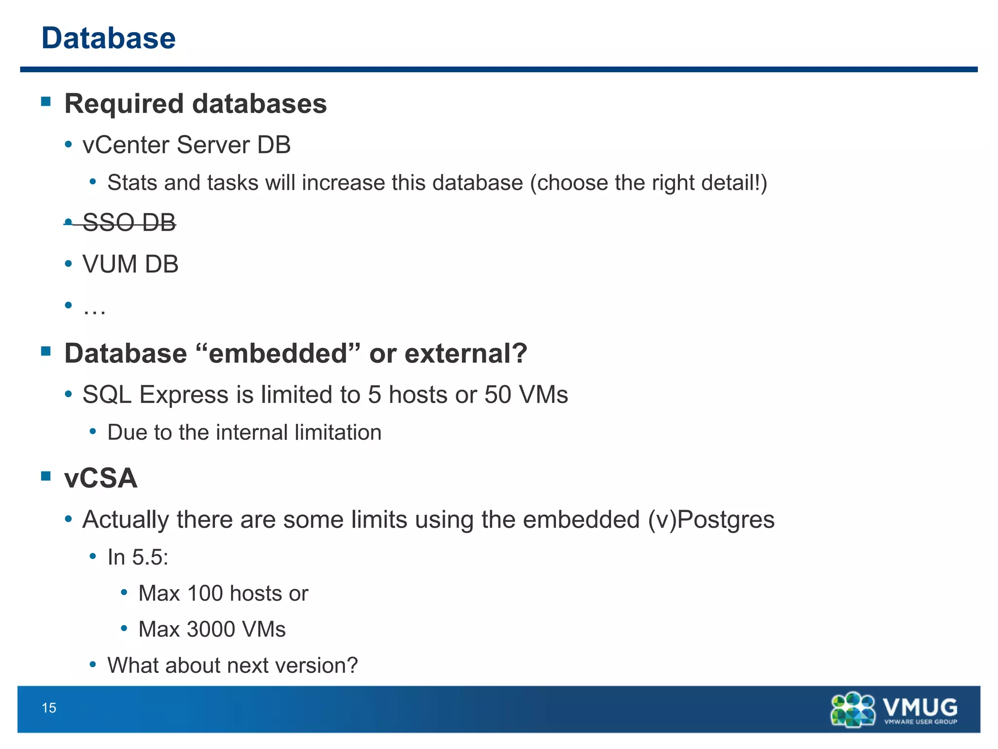 15 
Database 
Required databases 
•vCenter Server DB 
•Stats and tasks will increase this database (choose the right detail!) 
•SSO DB 
•VUM DB 
•… 
Database “embedded” or external? 
•SQL Express is limited to 5 hosts or 50 VMs 
•Due to the internal limitation 
vCSA 
•Actually there are some limits using the embedded (v)Postgres 
•In 5.5: 
•Max 100 hosts or 
•Max 3000 VMs 
•What about next version?  