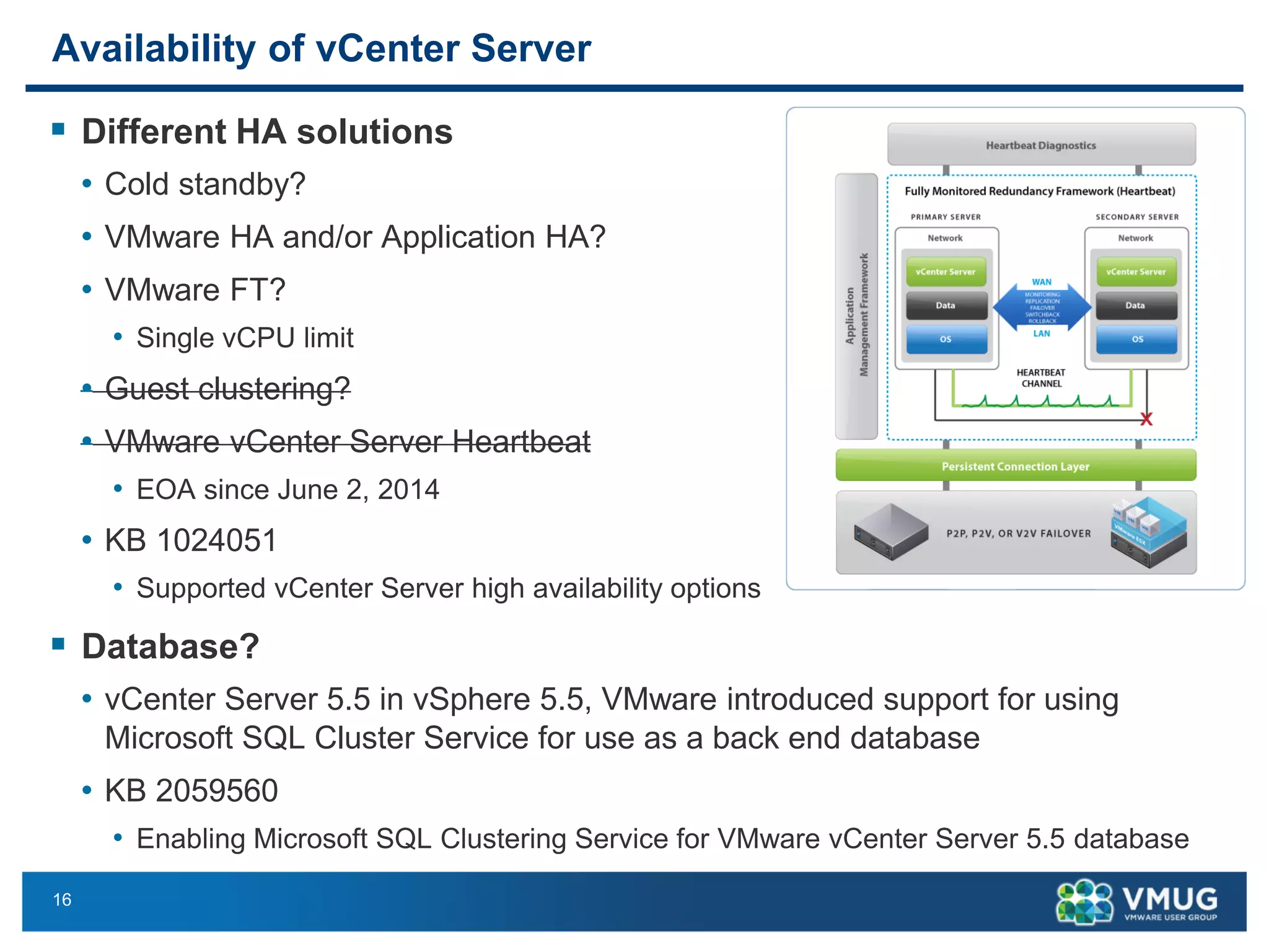 16 
Availability of vCenter Server 
DifferentHA solutions 
•Cold standby? 
•VMware HA and/or Application HA? 
•VMware FT? 
•Single vCPUlimit 
•Guest clustering? 
•VMware vCenter Server Heartbeat 
•EOA sinceJune2, 2014 
•KB 1024051 
•Supported vCenter Server high availability options 
Database? 
•vCenter Server 5.5 in vSphere 5.5, VMware introduced support for using Microsoft SQL Cluster Service for use as a back end database 
•KB 2059560 
•EnablingMicrosoft SQL Clustering Service for VMware vCenter Server 5.5 database  