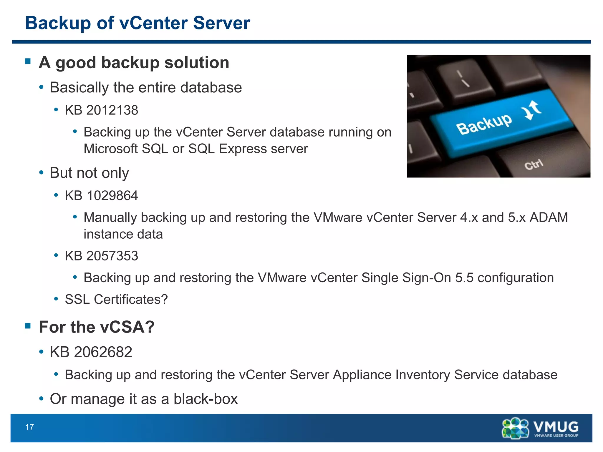 17 
Backup of vCenter Server 
A goodbackup solution 
•Basically the entire database 
•KB 2012138 
•Backing up the vCenter Server database running on Microsoft SQL or SQL Express server 
•But not only 
•KB 1029864 
•Manually backing up and restoring the VMware vCenter Server 4.x and 5.x ADAM instance data 
•KB 2057353 
•Backing up and restoring the VMware vCenter Single Sign-On 5.5 configuration 
•SSL Certificates? 
For the vCSA? 
•KB 2062682 
•Backing up and restoring the vCenter Server Appliance Inventory Service database 
•Or manage it as a black-box  