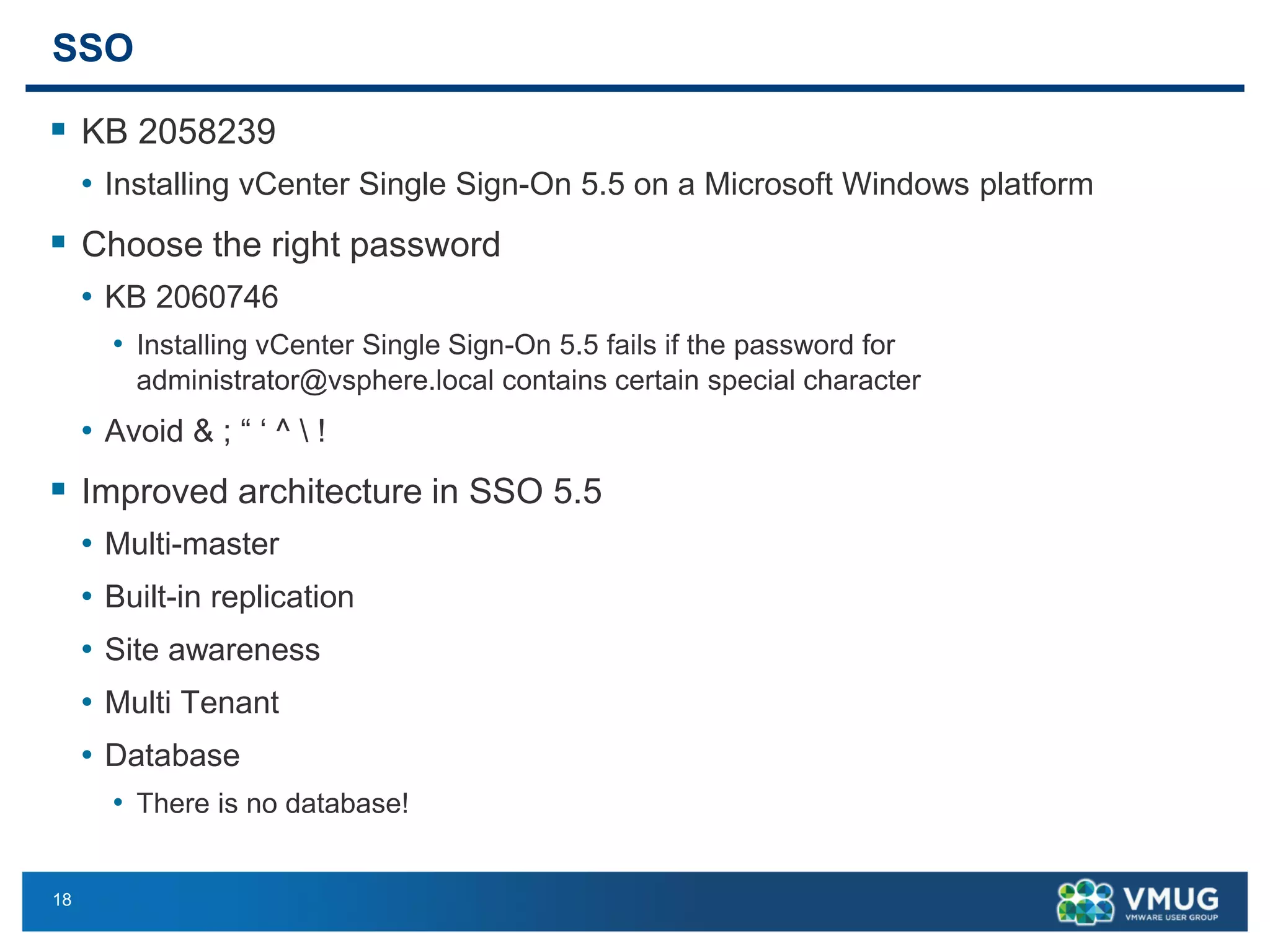 18 
SSO 
KB 2058239 
•Installing vCenter Single Sign-On 5.5 on a Microsoft Windows platform 
Choose the right password 
•KB 2060746 
•Installing vCenter Single Sign-On 5.5 fails if the password for administrator@vsphere.localcontains certain special character 
•Avoid & ; “ ‘ ^ ! 
Improved architecture in SSO 5.5 
•Multi-master 
•Built-in replication 
•Site awareness 
•Multi Tenant 
•Database 
•There is no database!  