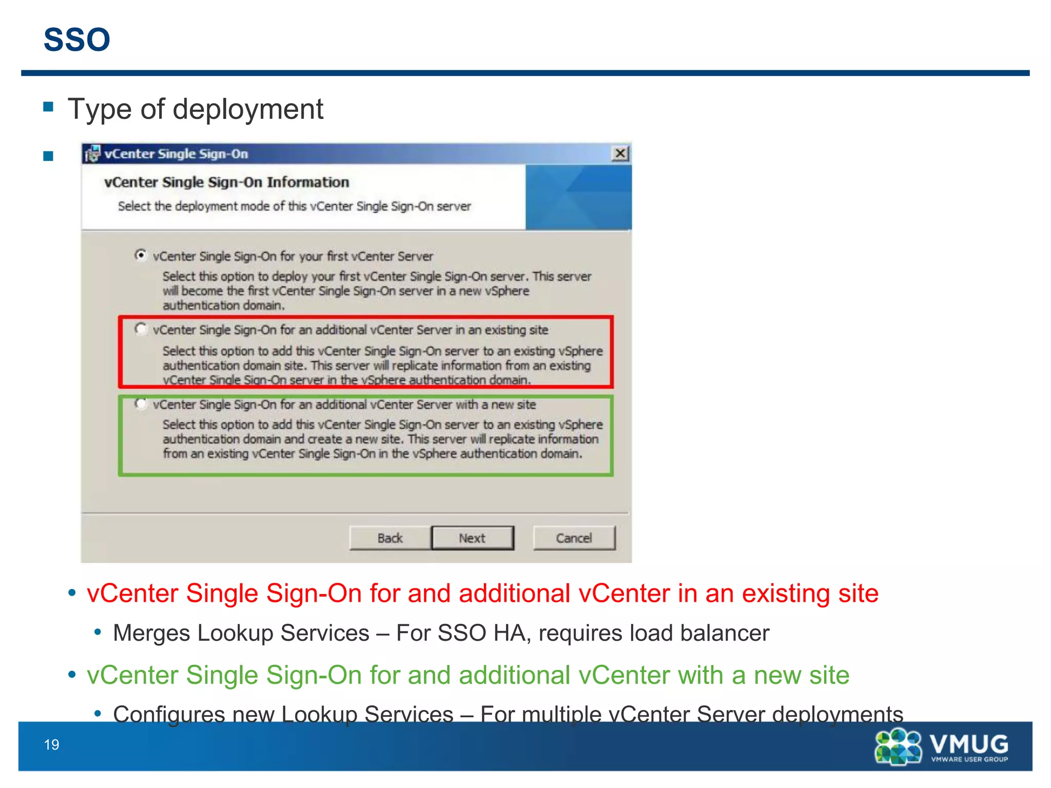 19 
SSO 
Type of deployment 
 
•vCenter Single Sign-On for and additional vCenter in an existing site 
•Merges Lookup Services –For SSO HA, requires load balancer 
•vCenter Single Sign-On for and additional vCenter with a new site 
•Configures new Lookup Services –For multiple vCenter Server deployments  