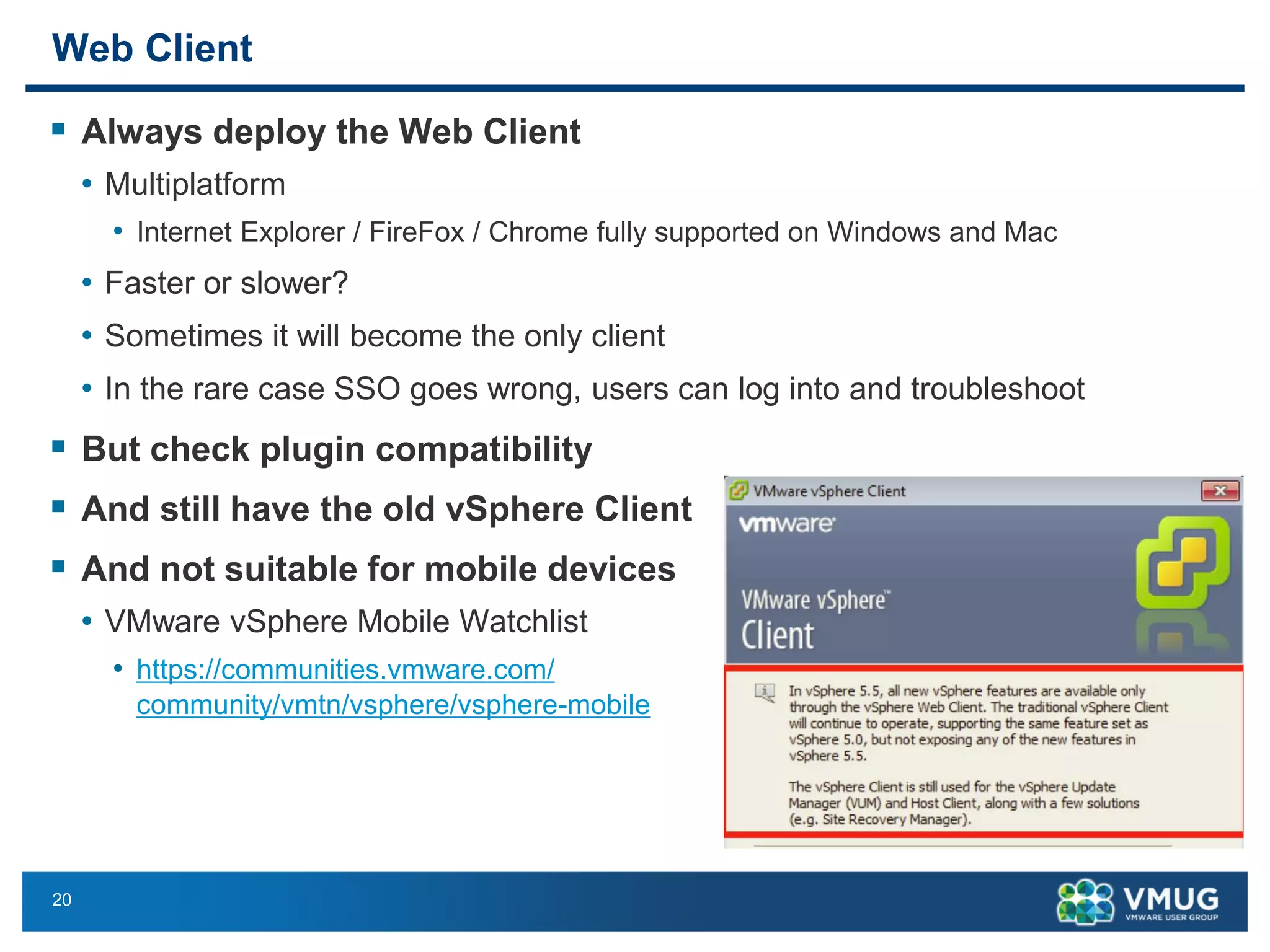 20 
Web Client 
Always deploythe Web Client 
•Multiplatform 
•Internet Explorer / FireFox/ Chrome fully supported on Windows and Mac 
•Faster or slower? 
•Sometimes it will become the only client 
•In the rare case SSO goes wrong, users can log into and troubleshoot 
But check plugin compatibility 
And still have the old vSphere Client 
And not suitable for mobile devices 
•VMware vSphere Mobile Watchlist 
•https://communities.vmware.com/ community/vmtn/vsphere/vsphere-mobile  
