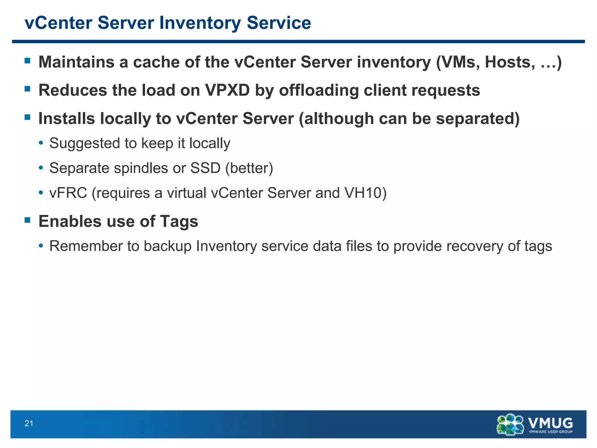 21 
vCenter Server Inventory Service 
Maintains a cache of the vCenter Server inventory (VMs, Hosts, …) 
Reduces the load on VPXD by offloading client requests 
Installs locally to vCenter Server (although can be separated) 
•Suggested to keep it locally 
•Separate spindles or SSD (better) 
•vFRC(requires a virtual vCenter Server and VH10) 
Enables use of Tags 
•Remember to backup Inventory service data files to provide recovery of tags  