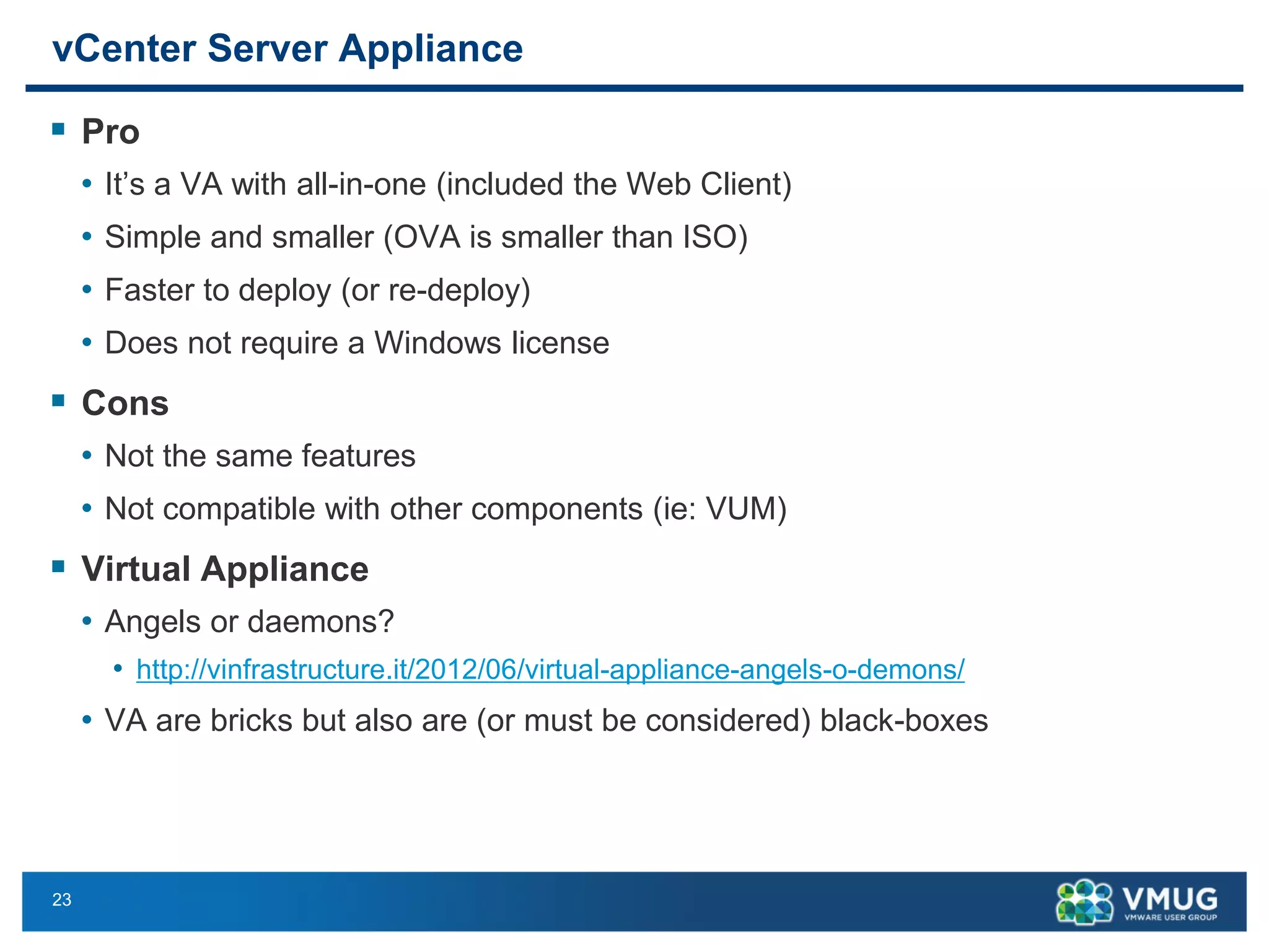 23 
vCenter Server Appliance 
Pro 
•It’s a VA with all-in-one (included the Web Client) 
•Simple and smaller (OVA is smaller than ISO) 
•Faster to deploy (or re-deploy) 
•Does not require a Windows license 
Cons 
•Not the same features 
•Not compatible with other components (ie: VUM) 
Virtual Appliance 
•Angels or daemons? 
•http://vinfrastructure.it/2012/06/virtual-appliance-angels-o-demons/ 
•VA are bricks but also are (or must be considered) black-boxes  