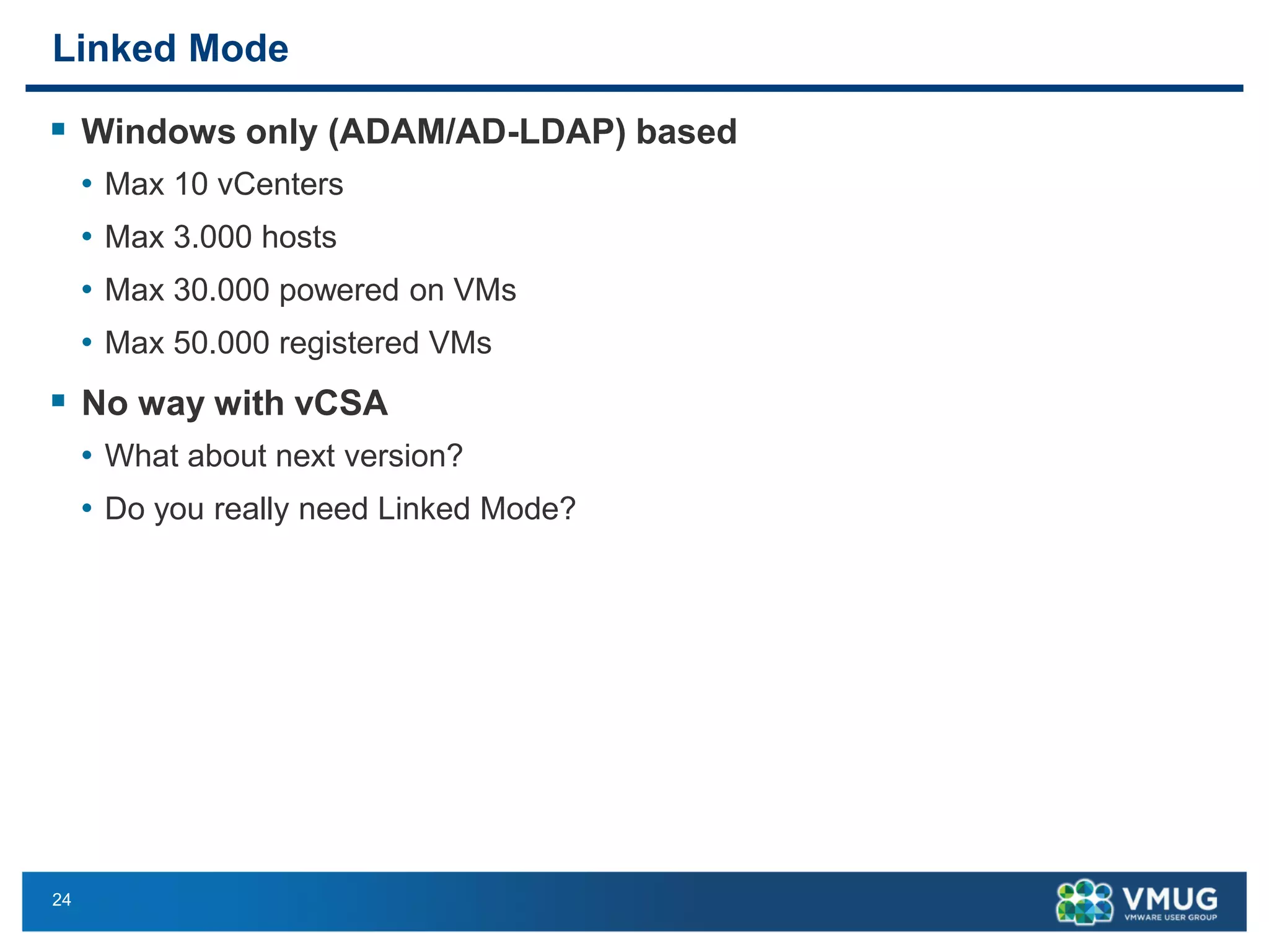 24 
Linked Mode 
Windows only (ADAM/AD-LDAP) based 
•Max 10 vCenters 
•Max 3.000 hosts 
•Max 30.000 powered on VMs 
•Max 50.000 registered VMs 
No way with vCSA 
•What about next version? 
•Do you really need Linked Mode?  