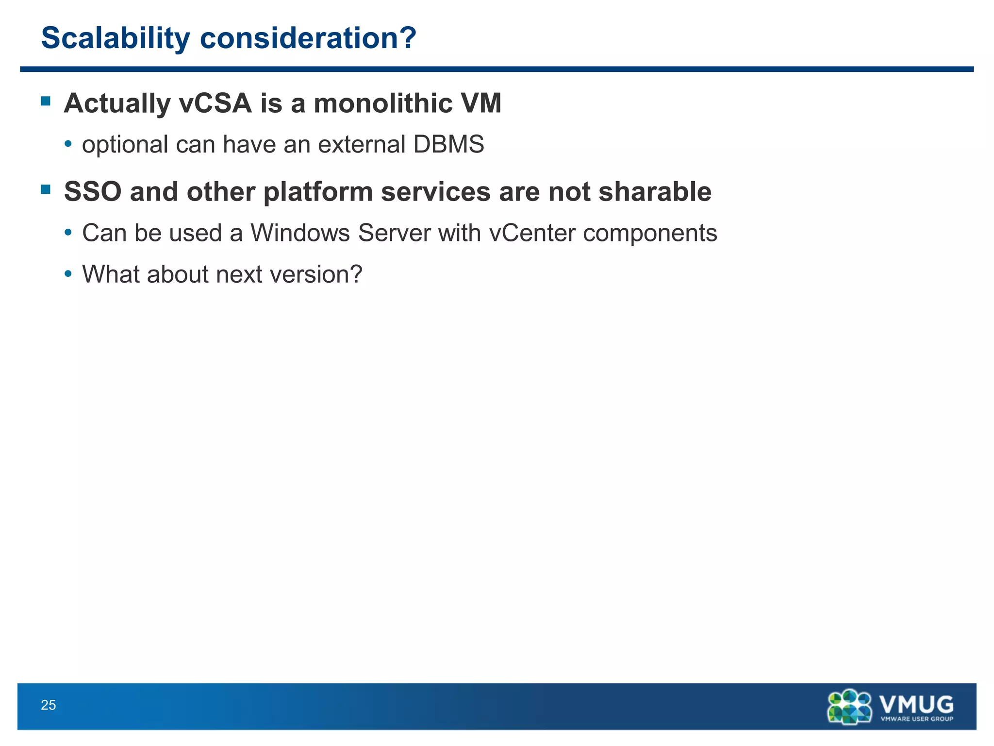 25 
Scalability consideration? 
Actually vCSAis a monolithic VM 
•optional can have an external DBMS 
SSO and other platform services are not sharable 
•Can be used a Windows Server with vCenter components 
•What about next version?  