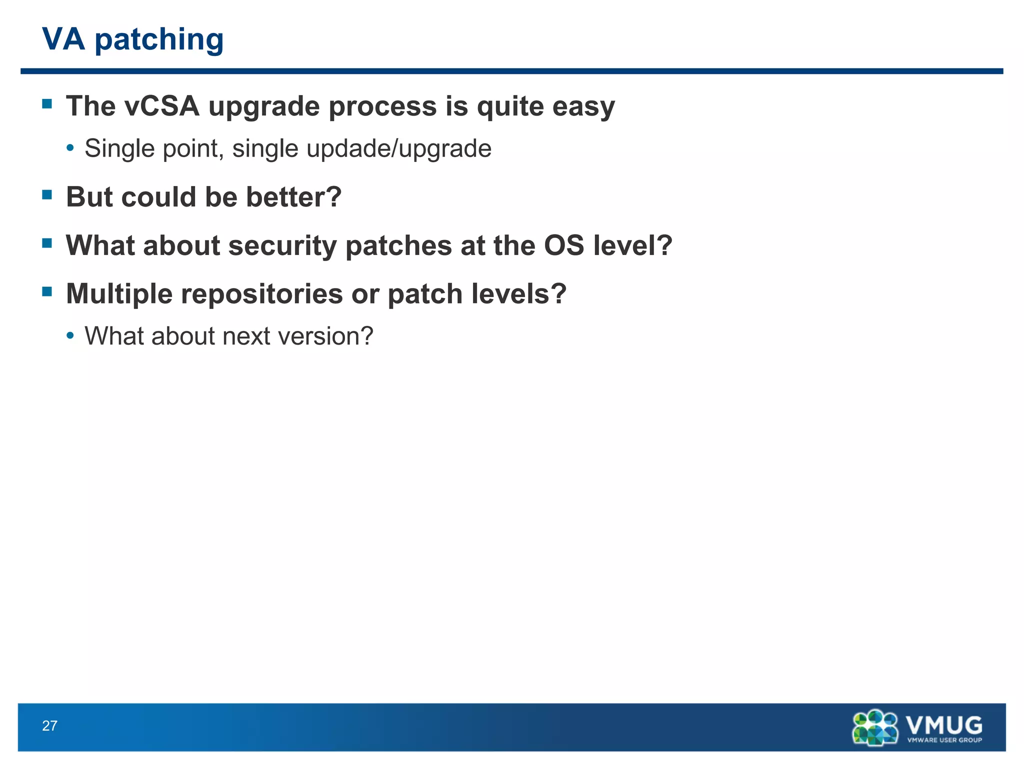 27 
VA patching 
The vCSAupgrade process is quite easy 
•Single point, single updade/upgrade 
But could be better? 
What about security patches at the OS level? 
Multiple repositories or patch levels? 
•What about next version?  