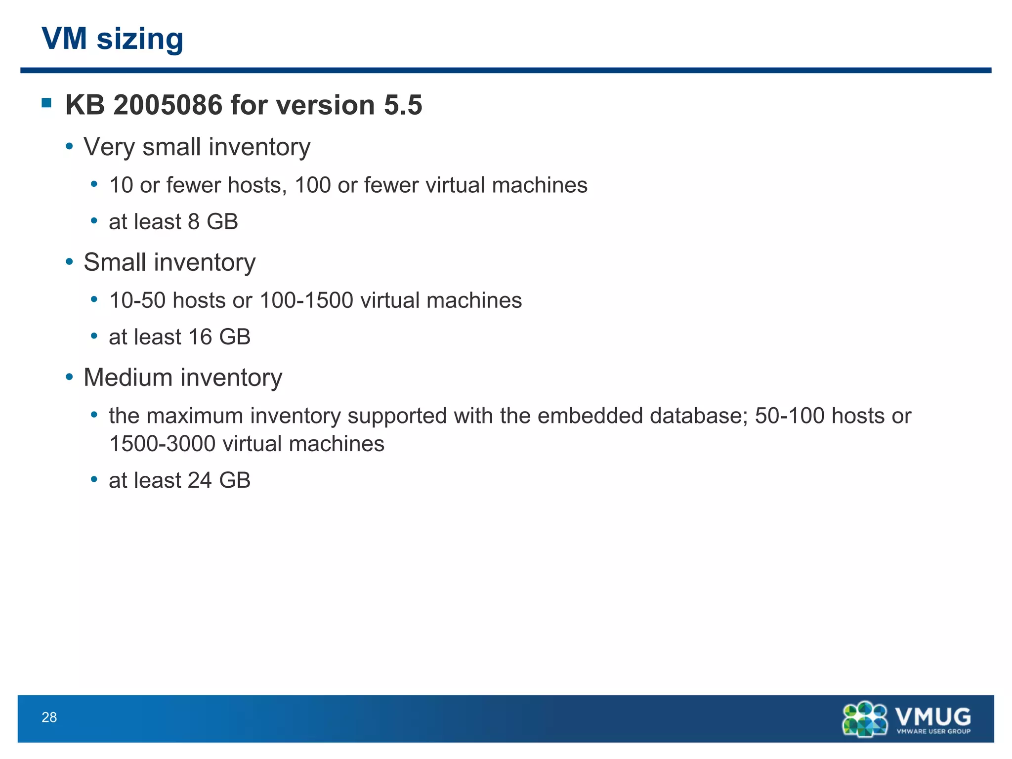 28 
VM sizing 
KB 2005086 for version5.5 
•Very small inventory 
•10 or fewer hosts, 100 or fewer virtual machines 
•at least 8 GB 
•Small inventory 
•10-50 hosts or 100-1500 virtual machines 
•at least 16GB 
•Medium inventory 
•the maximum inventory supported with the embedded database; 50-100 hosts or 1500-3000 virtual machines 
•at least 24GB  