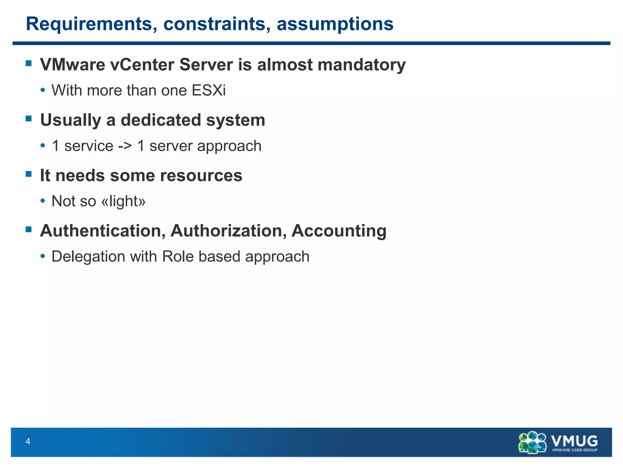 4 
Requirements, constraints, assumptions 
VMware vCenterServer is almost mandatory 
•With more than one ESXi 
Usually a dedicated system 
•1 service -> 1 server approach 
It needs some resources 
•Not so «light» 
Authentication, Authorization, Accounting 
•Delegation with Role based approach  