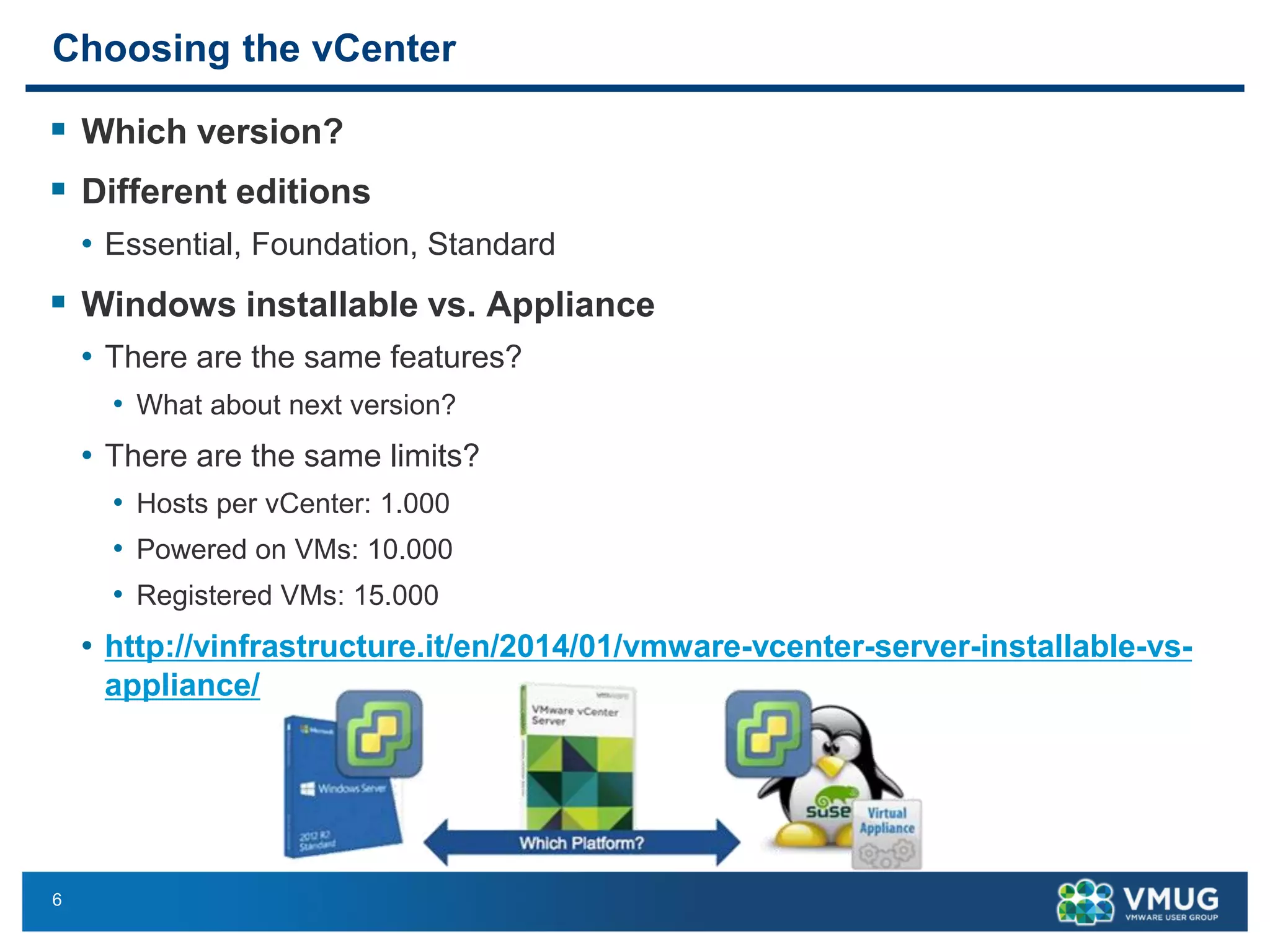 6 
Choosing the vCenter 
Which version? 
Different editions 
•Essential, Foundation, Standard 
Windows installable vs. Appliance 
•There are the same features? 
•What about next version? 
•There are the same limits? 
•Hosts per vCenter: 1.000 
•Powered on VMs: 10.000 
•Registered VMs: 15.000 
•http://vinfrastructure.it/en/2014/01/vmware-vcenter-server-installable-vs- appliance/  