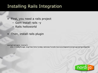 Installing Rails Integration

• First, you need a rails project
   – Gem install rails -y
   – Rails helloworld

• Then, install rails plugin


script/plugin install
   svn://rubyforge.org/var/svn/jruby-extras/trunk/railsintegration/plugins/goldspike
 