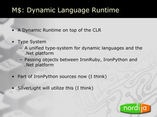 M$: Dynamic Language Runtime

• A Dynamic Runtime on top of the CLR

• Type System
   – A unified type-system for dynamic languages and the
     .Net platform
   – Passing objects between IronRuby, IronPython and
     .Net platform

• Part of IronPython sources now (I think)

• SilverLight will utilize this (I think)
 