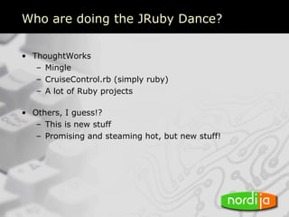 Who are doing the JRuby Dance?

• ThoughtWorks
   – Mingle
   – CruiseControl.rb (simply ruby)
   – A lot of Ruby projects

• Others, I guess!?
   – This is new stuff
   – Promising and steaming hot, but new stuff!
 