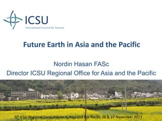 Future Earth in Asia and the Pacific
Nordin Hasan FASc
Director ICSU Regional Office for Asia and the Pacific

5th ICSU Regional Consultation in Asia and the Pacific 26 & 27 November 2013

1

 