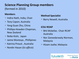 Science Planning Group members
(formed in 2010)
Members
 Indira Nath, India, Chair
 Tony Capon, Australia
 Yong Guan Zhu, China
 Phillipa-Howden Chapman,
New Zealand
 Reiko Kishi, Japan
 Jaime Montoya , Phillipines
 Katrina Proust , Australia
 Nordin Hasan (Ex officio)
Method Specialist
 Barry Newell, Australia
ICSU ROAP
 BHJ Mckellar, Chair RCAP
Australia
 Nor Zaneedarwaty Norman,
Malaysia
 Hizam Jaafar, Malaysia
 