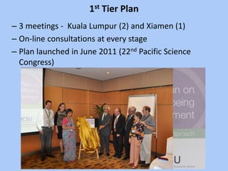 1st Tier Plan
– 3 meetings - Kuala Lumpur (2) and Xiamen (1)
– On-line consultations at every stage
– Plan launched in June 2011 (22nd Pacific Science
Congress)
 
