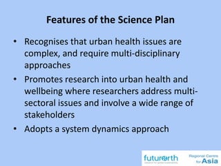 Features of the Science Plan
• Recognises that urban health issues are
complex, and require multi-disciplinary
approaches
• Promotes research into urban health and
wellbeing where researchers address multi-
sectoral issues and involve a wide range of
stakeholders
• Adopts a system dynamics approach
 