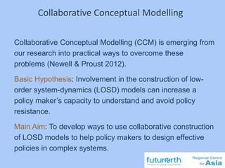 Collaborative Conceptual Modelling (CCM) is emerging from
our research into practical ways to overcome these
problems (Newell & Proust 2012).
Basic Hypothesis: Involvement in the construction of low-
order system-dynamics (LOSD) models can increase a
policy maker’s capacity to understand and avoid policy
resistance.
Main Aim: To develop ways to use collaborative construction
of LOSD models to help policy makers to design effective
policies in complex systems.
Collaborative Conceptual Modelling
 