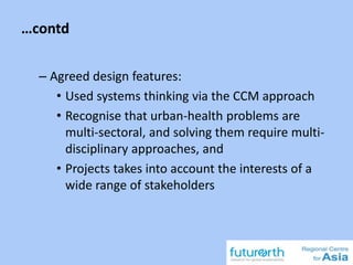 …contd
– Agreed design features:
• Used systems thinking via the CCM approach
• Recognise that urban-health problems are
multi-sectoral, and solving them require multi-
disciplinary approaches, and
• Projects takes into account the interests of a
wide range of stakeholders
 