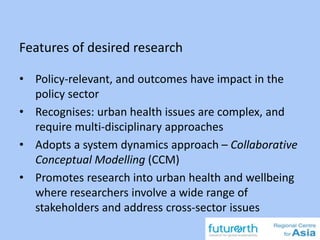 Features of desired research
22
• Policy-relevant, and outcomes have impact in the
policy sector
• Recognises: urban health issues are complex, and
require multi-disciplinary approaches
• Adopts a system dynamics approach – Collaborative
Conceptual Modelling (CCM)
• Promotes research into urban health and wellbeing
where researchers involve a wide range of
stakeholders and address cross-sector issues
 