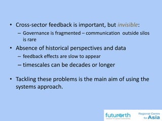 • Cross-sector feedback is important, but invisible:
– Governance is fragmented – communication outside silos
is rare
• Absence of historical perspectives and data
– feedback effects are slow to appear
– timescales can be decades or longer
• Tackling these problems is the main aim of using the
systems approach.
 