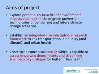 Aims of project
• Explore potential co-benefits of environmental
impacts and health risks of green powertrain
technologies under current and future climate
change scenarios
• Establish an integrated cross-disciplinary research
framework to link transportation, air quality (and
climate), and urban health
• Construct a conceptual tool kit which is capable to
assess important determinants and streamline
science-policy dialogue for better urban health
 