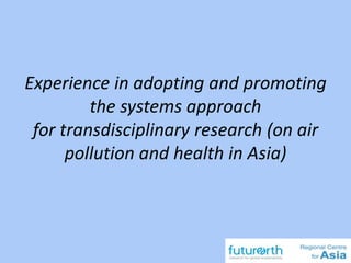 Experience in adopting and promoting
the systems approach
for transdisciplinary research (on air
pollution and health in Asia)
 