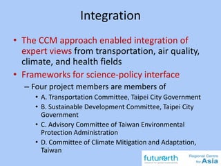 Integration
• The CCM approach enabled integration of
expert views from transportation, air quality,
climate, and health fields
• Frameworks for science-policy interface
– Four project members are members of
• A. Transportation Committee, Taipei City Government
• B. Sustainable Development Committee, Taipei City
Government
• C. Advisory Committee of Taiwan Environmental
Protection Administration
• D. Committee of Climate Mitigation and Adaptation,
Taiwan
 