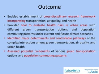 Outcome
• Enabled establishment of cross-disciplinary research framework
incorporating transportation, air quality, and health
• Provided tool to evaluate health risks in urban areas with
different green transportation options and population
commuting patterns under current and future climate scenarios
• Identified major determinants and controllable pathways of the
complex interactions among green transportation, air quality, and
urban health
• Assessed potential co-benefits of various green transportation
options and population commuting patterns
 
