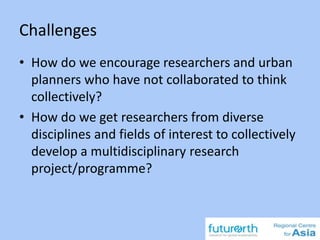 Challenges
• How do we encourage researchers and urban
planners who have not collaborated to think
collectively?
• How do we get researchers from diverse
disciplines and fields of interest to collectively
develop a multidisciplinary research
project/programme?
 