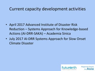 Current capacity development activities
• April 2017 Advanced Institute of Disaster Risk
Reduction – Systems Approach for Knowledge-based
Actions (AI-DRR-SAKA) – Academia Sinica
• July 2017 AI-DRR Systems Approach for Slow Onset
Climate Disaster
 