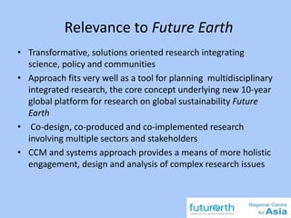 Relevance to Future Earth
• Transformative, solutions oriented research integrating
science, policy and communities
• Approach fits very well as a tool for planning multidisciplinary
integrated research, the core concept underlying new 10-year
global platform for research on global sustainability Future
Earth
• Co-design, co-produced and co-implemented research
involving multiple sectors and stakeholders
• CCM and systems approach provides a means of more holistic
engagement, design and analysis of complex research issues
 
