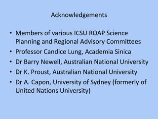 Acknowledgements
• Members of various ICSU ROAP Science
Planning and Regional Advisory Committees
• Professor Candice Lung, Academia Sinica
• Dr Barry Newell, Australian National University
• Dr K. Proust, Australian National University
• Dr A. Capon, University of Sydney (formerly of
United Nations University)
 