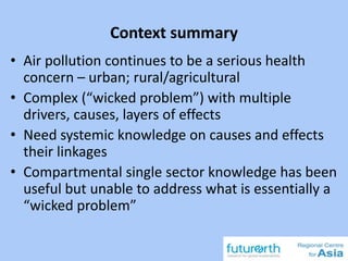 Context summary
• Air pollution continues to be a serious health
concern – urban; rural/agricultural
• Complex (“wicked problem”) with multiple
drivers, causes, layers of effects
• Need systemic knowledge on causes and effects
their linkages
• Compartmental single sector knowledge has been
useful but unable to address what is essentially a
“wicked problem”
 