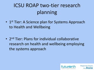 ICSU ROAP two-tier research
planning
• 1st Tier: A Science plan for Systems Approach
to Health and Wellbeing
• 2nd Tier: Plans for individual collaborative
research on health and wellbeing employing
the systems approach
 