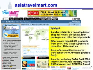 asiatravelmart.com Highlight: AsiaTravelMart is a one-stop travel shop for hotels, air tickets, tour packages and other travel products Offers more than 60,000 products from over 3,000 travel suppliers in more than 100 countries Also, offers mobile-commerce transactions to WAP users (world’s first). Awards, including PATA Gold 2000, Internet World Asia Industry Award, PIKOM Award and APMITTA Award 