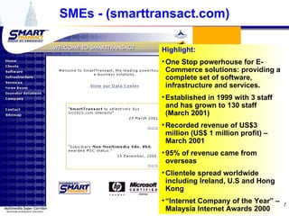 SMEs - (smarttransact.com) Highlight: One Stop powerhouse for E-Commerce solutions: providing a complete set of software, infrastructure and services. Established in 1999 with 3 staff and has grown to 130 staff (March 2001) Recorded revenue of US$3 million (US$ 1 million profit) – March 2001 95% of revenue came from overseas Clientele spread worldwide including Ireland, U.S and Hong Kong “ Internet Company of the Year” – Malaysia Internet Awards 2000 