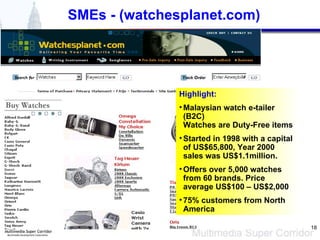 SMEs - (watchesplanet.com) Highlight: Malaysian watch e-tailer (B2C) Watches are Duty-Free items Started in 1998 with a capital of US$65,800, Year 2000 sales was US$1.1million. Offers over 5,000 watches from 60 brands. Price average US$100 – US$2,000 75% customers from North America 