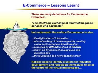 E-Commerce – Lessons Learnt There are many definitions for E-commerce. Examples: “ The electronic exchange of information goods, services and payments” but underneath the surface E-commerce is also: … the digitization of information ...Internetworking of human ingenuity creating a new socio-economic transformation … propelled by BRAINS instead of BRAWN … driven off by both technology push and  business pull … the foundation of a new economic order Nations need to identify clusters for industrial  development and reposition themselves to be at  the centre of the virtual marketspace… 