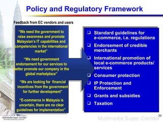Policy and Regulatory Framework “ We need the government to raise awareness and promote Malaysian’s IT capabilities and competencies in the international market” “ We need government endorsement for our services to better promote our company in the global marketplace” “ E-commerce in Malaysia is uncertain, there are no clear guidelines for implementation”  “ We are looking for  financial incentives from the government for further development” Feedback from EC vendors and users Standard guidelines for  e-commerce, i.e. regulations Endorsement of credible merchants International promotion of local e-commerce products/services Consumer protection IP Protection and Enforcement Grants and subsidies Taxation 