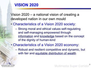 VISION 2020 Vision 2020 – a national vision of creating a developed nation in our own mould Characteristics of a Vision 2020 society: Strong moral and ethical values self-regulating and self-managing empowered through  information  and  knowledge  based on the concept of the dignity of human-kind Characteristics of a Vision 2020 economy: Robust and resilient competitive and dynamic, but with fair and  equitable distribution of wealth 