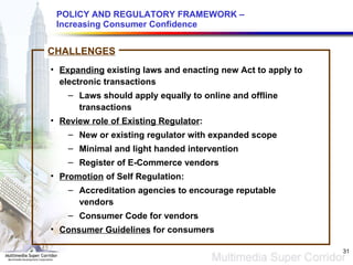 POLICY AND REGULATORY FRAMEWORK – Increasing Consumer Confidence Expanding  existing laws and enacting new Act to apply to electronic transactions  Laws should apply equally to online and offline transactions Review role of Existing Regulator : New or existing regulator with expanded scope  Minimal and light handed intervention  Register of E-Commerce vendors Promotion  of Self Regulation: Accreditation agencies to encourage reputable vendors  Consumer Code for vendors Consumer Guidelines  for consumers CHALLENGES 