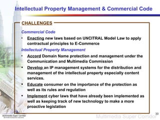 Intellectual Property Management & Commercial Code Commercial Code Enacting  new laws based on UNCITRAL Model Law to apply contractual principles to E-Commerce Intellectual Property Management Accord  Domain Name protection and management under the Communication and Multimedia Commission Develop  an IP management systems for the distribution and management of the intellectual property especially content services. Educate  consumer on the importance of the protection as well as its rules and regulation Implement  cyber laws that have already been implemented as well as keeping track of new technology to make a more proactive legislation CHALLENGES 