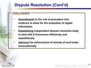 Dispute Resolution (Cont’d) Amendments  to the rule of procedure and evidence to allow for the evaluation of digital information Establishing  independent dispute resolution body to deal with E-Commerce effectively and expeditiously Advance  the enforcement of awards of such body transnationally CHALLENGES 