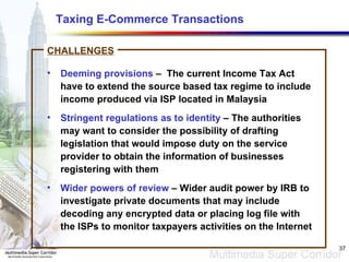 Taxing E-Commerce Transactions   Deeming provisions  –  The current Income Tax Act have to extend the source based tax regime to include income produced via ISP located in Malaysia  Stringent regulations as to identity  – The authorities may want to consider the possibility of drafting legislation that would impose duty on the service provider to obtain the information of businesses registering with them Wider powers of review  – Wider audit power by IRB to investigate private documents that may include decoding any encrypted data or placing log file with the ISPs to monitor taxpayers activities on the Internet CHALLENGES 